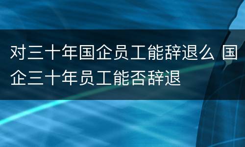 对三十年国企员工能辞退么 国企三十年员工能否辞退