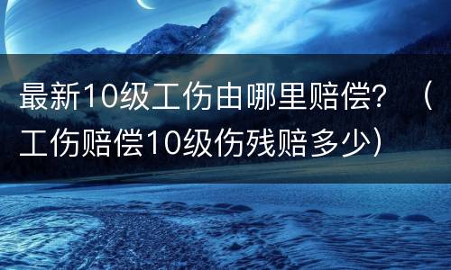 最新10级工伤由哪里赔偿？（工伤赔偿10级伤残赔多少）