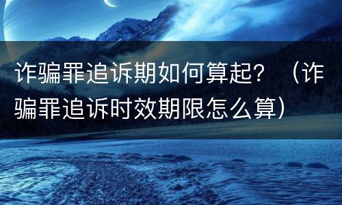 诈骗罪追诉期如何算起？（诈骗罪追诉时效期限怎么算）