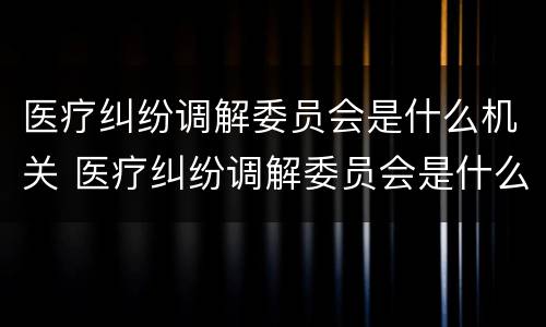 医疗纠纷调解委员会是什么机关 医疗纠纷调解委员会是什么机关管