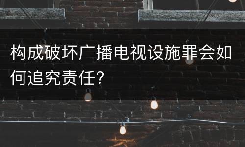 构成破坏广播电视设施罪会如何追究责任?