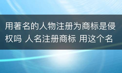 用著名的人物注册为商标是侵权吗 人名注册商标 用这个名字的人侵权吗