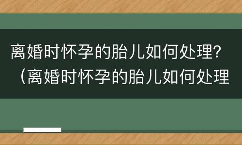 离婚时怀孕的胎儿如何处理？（离婚时怀孕的胎儿如何处理）