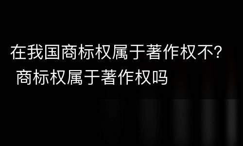 在我国商标权属于著作权不？ 商标权属于著作权吗