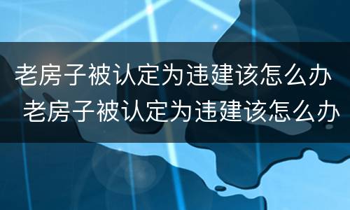 老房子被认定为违建该怎么办 老房子被认定为违建该怎么办理