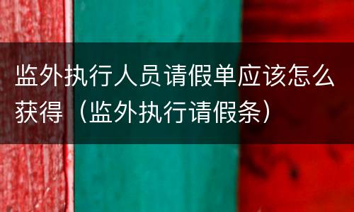监外执行人员请假单应该怎么获得（监外执行请假条）