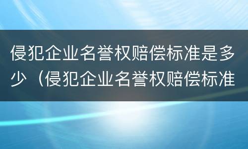 侵犯企业名誉权赔偿标准是多少（侵犯企业名誉权赔偿标准是多少元）
