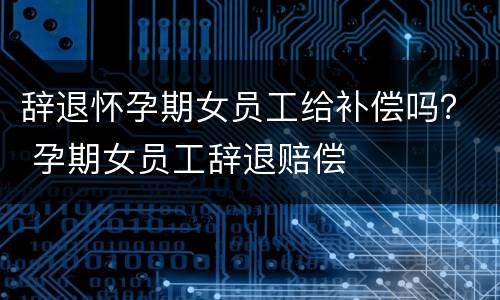 辞退怀孕期女员工给补偿吗？ 孕期女员工辞退赔偿