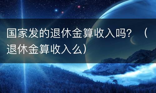 国家发的退休金算收入吗？（退休金算收入么）