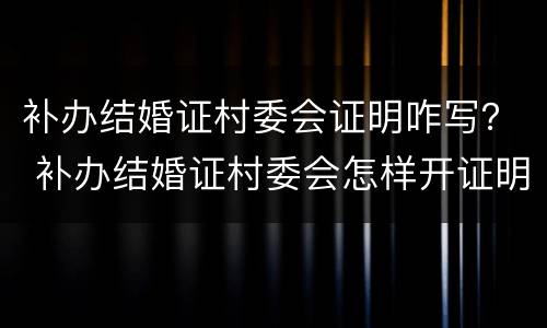 补办结婚证村委会证明咋写？ 补办结婚证村委会怎样开证明信