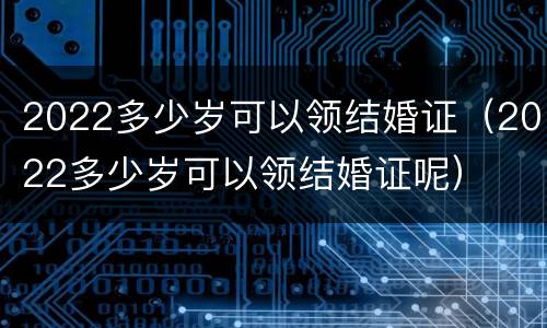 2022多少岁可以领结婚证（2022多少岁可以领结婚证呢）