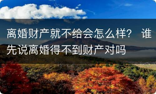 离婚财产就不给会怎么样？ 谁先说离婚得不到财产对吗