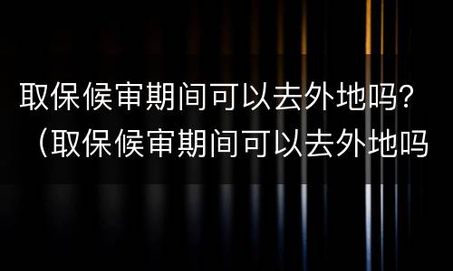 取保候审期间可以去外地吗？（取保候审期间可以去外地吗当天往返）