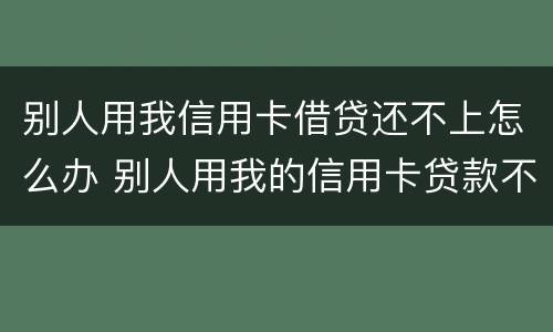 别人用我信用卡借贷还不上怎么办 别人用我的信用卡贷款不还了怎么办