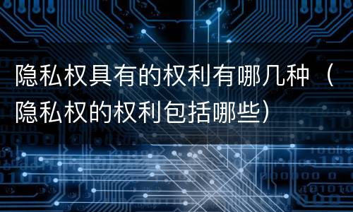 隐私权具有的权利有哪几种（隐私权的权利包括哪些）