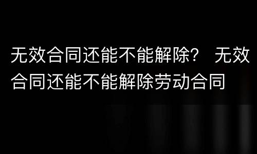 无效合同还能不能解除？ 无效合同还能不能解除劳动合同