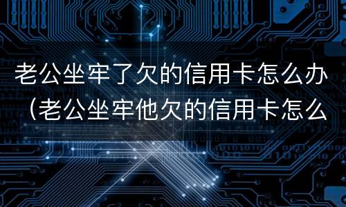 老公坐牢了欠的信用卡怎么办（老公坐牢他欠的信用卡怎么办）