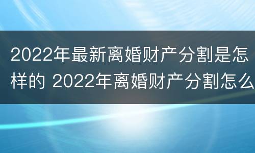 2022年最新离婚财产分割是怎样的 2022年离婚财产分割怎么分割