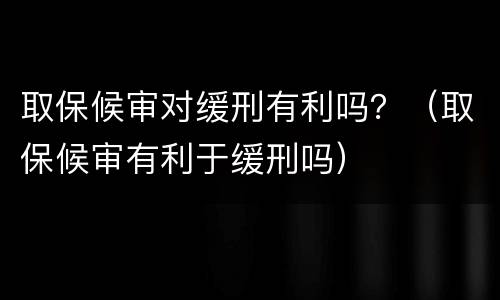 取保候审对缓刑有利吗？（取保候审有利于缓刑吗）