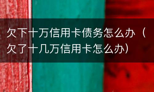 欠下十万信用卡债务怎么办（欠了十几万信用卡怎么办）