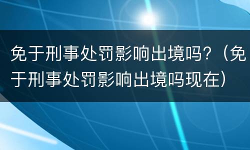 免于刑事处罚影响出境吗?（免于刑事处罚影响出境吗现在）