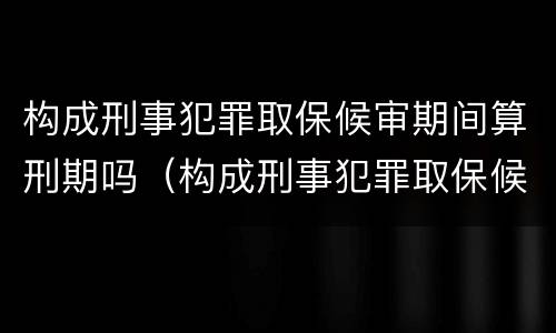 构成刑事犯罪取保候审期间算刑期吗（构成刑事犯罪取保候审期间算刑期吗）
