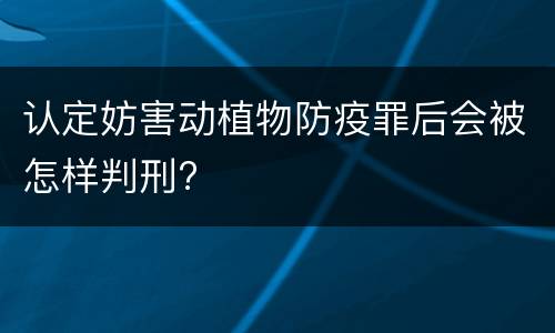 认定妨害动植物防疫罪后会被怎样判刑?