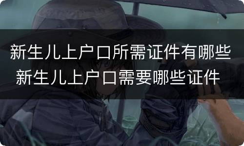 新生儿上户口所需证件有哪些 新生儿上户口需要哪些证件