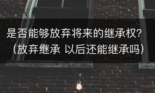 是否能够放弃将来的继承权？（放弃继承 以后还能继承吗）