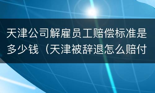 天津公司解雇员工赔偿标准是多少钱（天津被辞退怎么赔付）