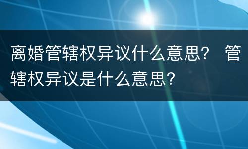 离婚管辖权异议什么意思？ 管辖权异议是什么意思?