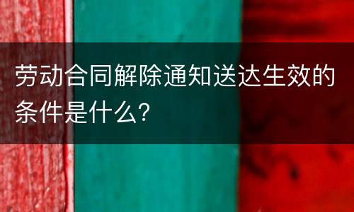 劳动合同解除通知送达生效的条件是什么？