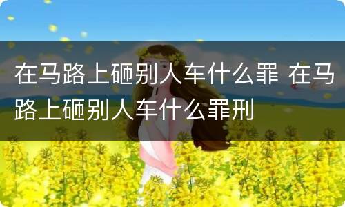 在马路上砸别人车什么罪 在马路上砸别人车什么罪刑