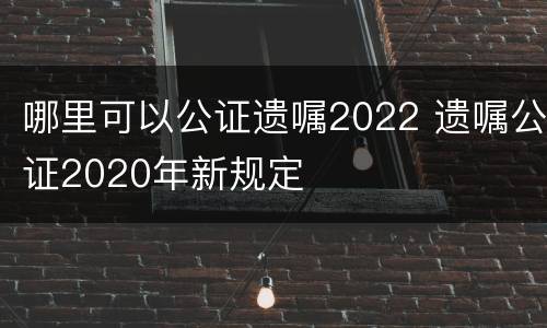 哪里可以公证遗嘱2022 遗嘱公证2020年新规定