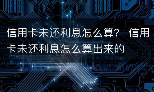 信用卡未还利息怎么算？ 信用卡未还利息怎么算出来的