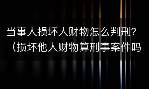 当事人损坏人财物怎么判刑？（损坏他人财物算刑事案件吗）