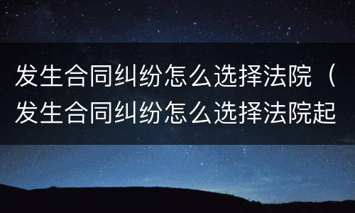 发生合同纠纷怎么选择法院（发生合同纠纷怎么选择法院起诉）