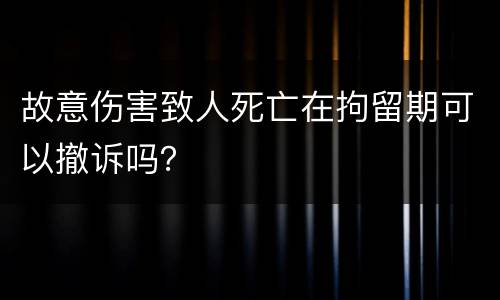 故意伤害致人死亡在拘留期可以撤诉吗？