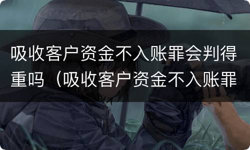 吸收客户资金不入账罪会判得重吗（吸收客户资金不入账罪会判得重吗怎么处理）