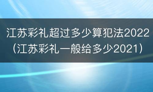 江苏彩礼超过多少算犯法2022（江苏彩礼一般给多少2021）