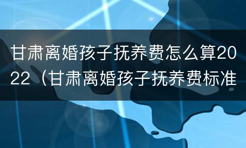 甘肃离婚孩子抚养费怎么算2022（甘肃离婚孩子抚养费标准）