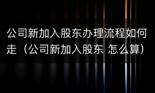 公司新加入股东办理流程如何走（公司新加入股东 怎么算）