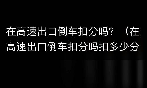 在高速出口倒车扣分吗？（在高速出口倒车扣分吗扣多少分）