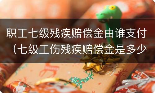 职工七级残疾赔偿金由谁支付（七级工伤残疾赔偿金是多少）