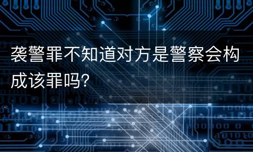 袭警罪不知道对方是警察会构成该罪吗？