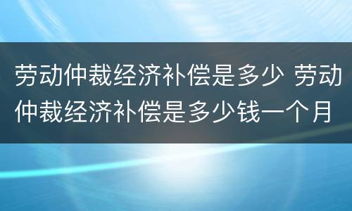 劳动仲裁经济补偿是多少 劳动仲裁经济补偿是多少钱一个月