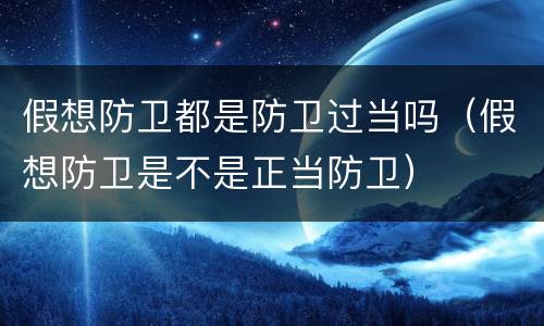 假想防卫都是防卫过当吗（假想防卫是不是正当防卫）