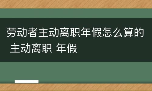 劳动者主动离职年假怎么算的 主动离职 年假