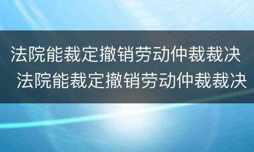 法院能裁定撤销劳动仲裁裁决 法院能裁定撤销劳动仲裁裁决吗