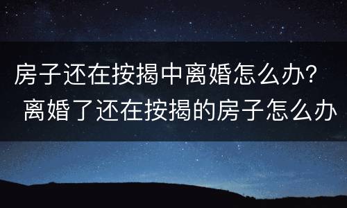 房子还在按揭中离婚怎么办？ 离婚了还在按揭的房子怎么办